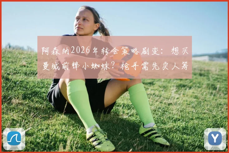 阿森纳2026年转会策略剧变：想买曼城前锋小蜘蛛？枪手需先卖人筹钱