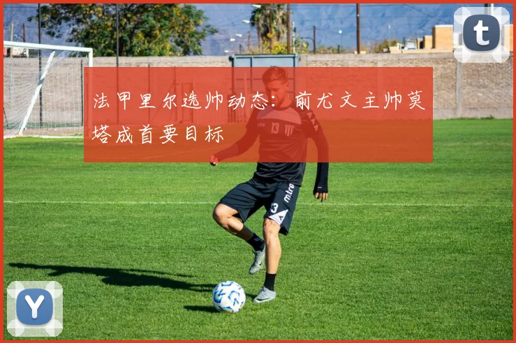 法甲里尔选帅动态:前尤文主帅莫塔成首要目标