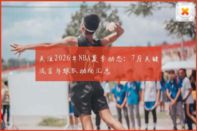 关注2026年NBA夏季动态：7月关键流言与球队动向汇总