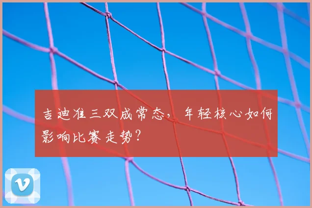 吉迪准三双成常态，年轻核心如何影响比赛走势？