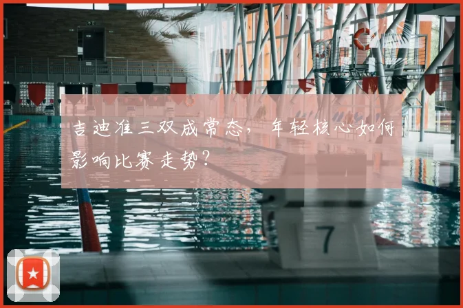 吉迪准三双成常态,年轻核心如何影响比赛走势?