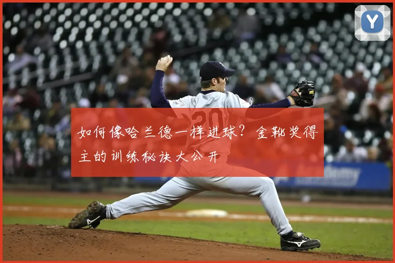 如何像哈兰德一样进球?金靴奖得主的训练秘诀大公开