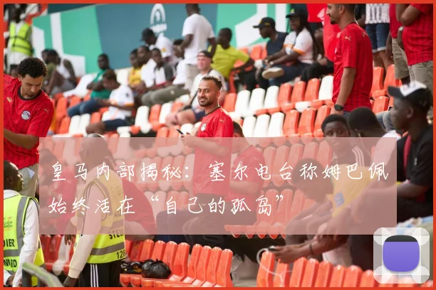 皇马内部揭秘：塞尔电台称姆巴佩始终活在“自己的孤岛”