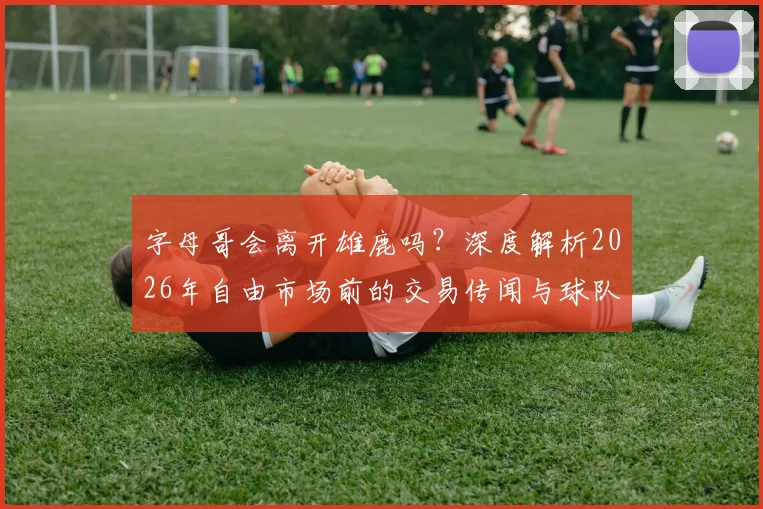 字母哥会离开雄鹿吗?深度解析2026年自由市场前的交易传闻与球队前景