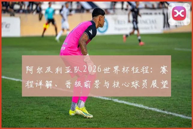 阿尔及利亚队2026世界杯征程:赛程详解、晋级前景与核心球员展望