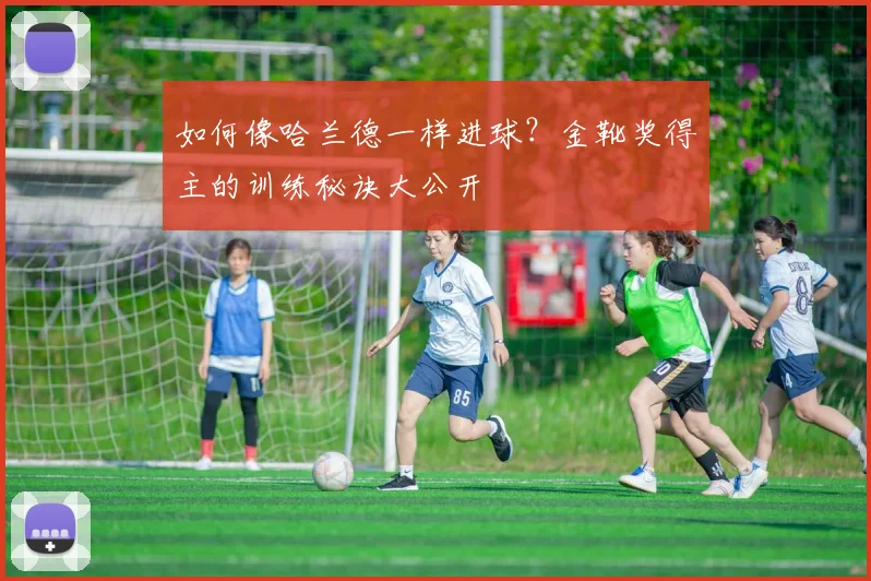 如何像哈兰德一样进球？金靴奖得主的训练秘诀大公开