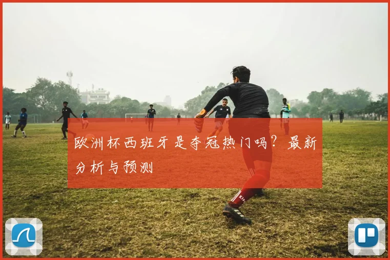欧洲杯西班牙是夺冠热门吗？最新分析与预测