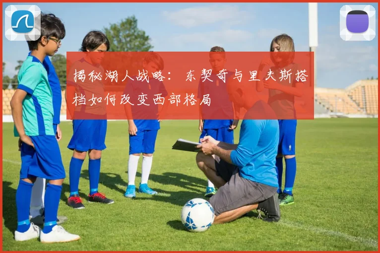 揭秘湖人战略:东契奇与里夫斯搭档如何改变西部格局