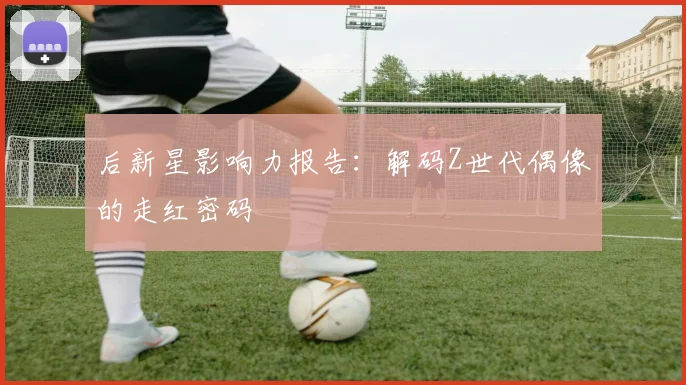 后新星影响力报告:解码Z世代偶像的走红密码