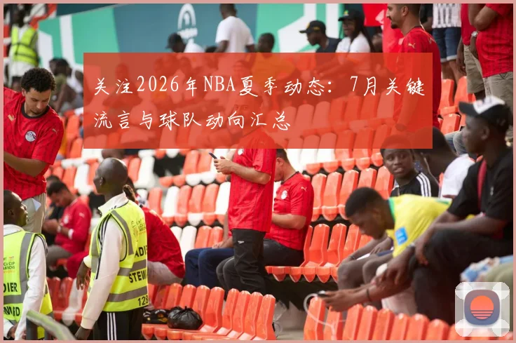 关注2026年NBA夏季动态:7月关键流言与球队动向汇总