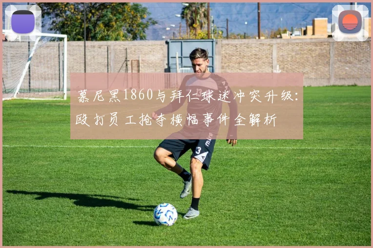 慕尼黑1860与拜仁球迷冲突升级:殴打员工抢夺横幅事件全解析